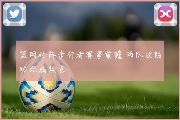 篮网对阵步行者赛事前瞻 两队攻防对比成焦点