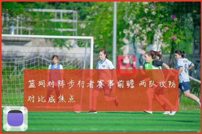 篮网对阵步行者赛事前瞻 两队攻防对比成焦点