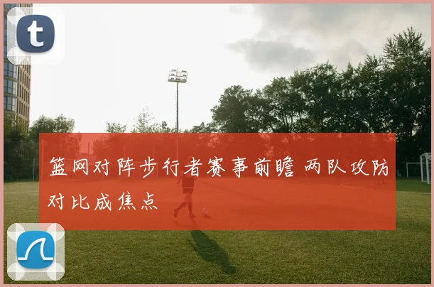 篮网对阵步行者赛事前瞻 两队攻防对比成焦点