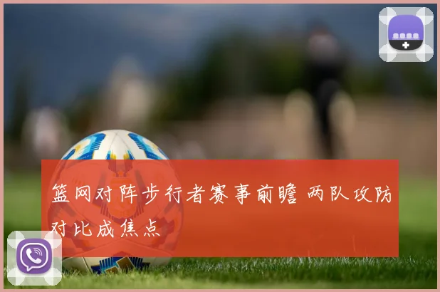 篮网对阵步行者赛事前瞻 两队攻防对比成焦点