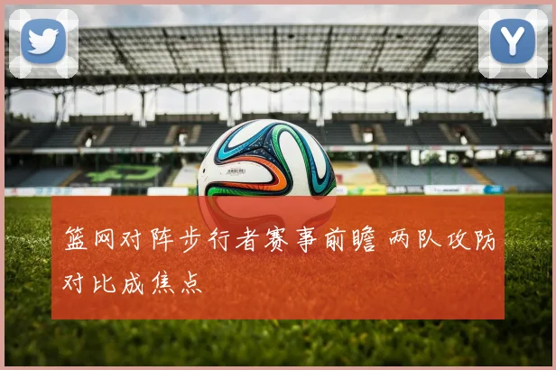 篮网对阵步行者赛事前瞻 两队攻防对比成焦点