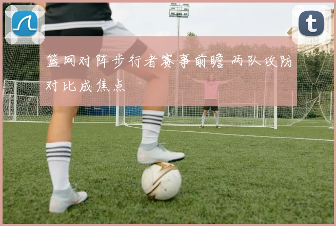 篮网对阵步行者赛事前瞻 两队攻防对比成焦点