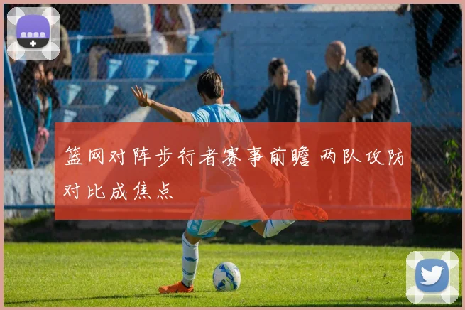 篮网对阵步行者赛事前瞻 两队攻防对比成焦点