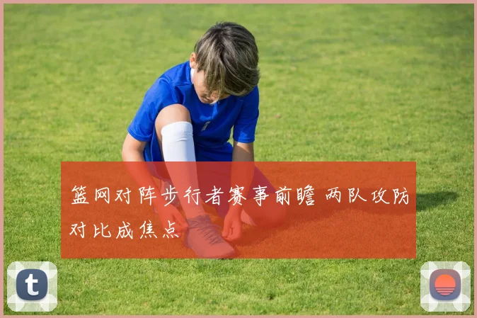 篮网对阵步行者赛事前瞻 两队攻防对比成焦点