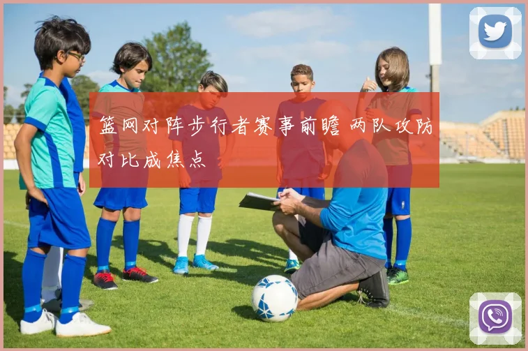 篮网对阵步行者赛事前瞻 两队攻防对比成焦点
