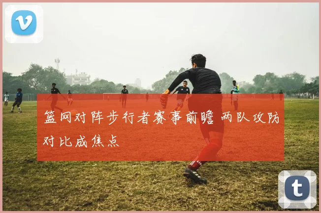 篮网对阵步行者赛事前瞻 两队攻防对比成焦点