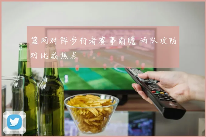 篮网对阵步行者赛事前瞻 两队攻防对比成焦点