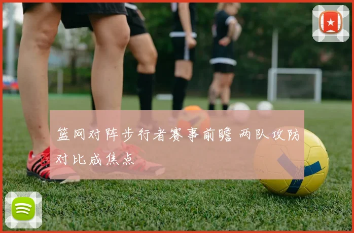 篮网对阵步行者赛事前瞻 两队攻防对比成焦点