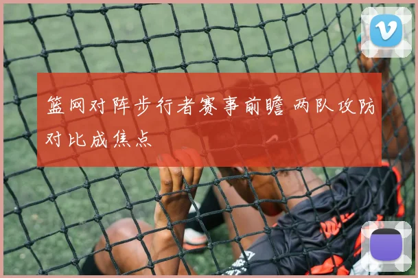 篮网对阵步行者赛事前瞻 两队攻防对比成焦点