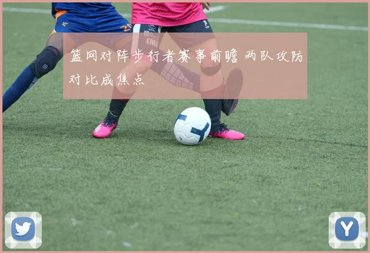 篮网对阵步行者赛事前瞻 两队攻防对比成焦点
