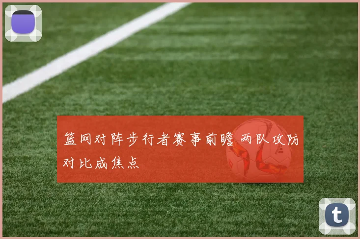 篮网对阵步行者赛事前瞻 两队攻防对比成焦点