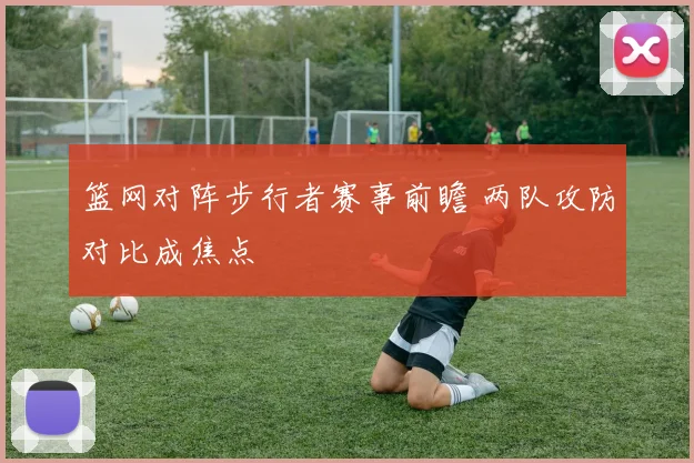 篮网对阵步行者赛事前瞻 两队攻防对比成焦点