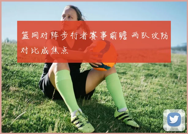 篮网对阵步行者赛事前瞻 两队攻防对比成焦点