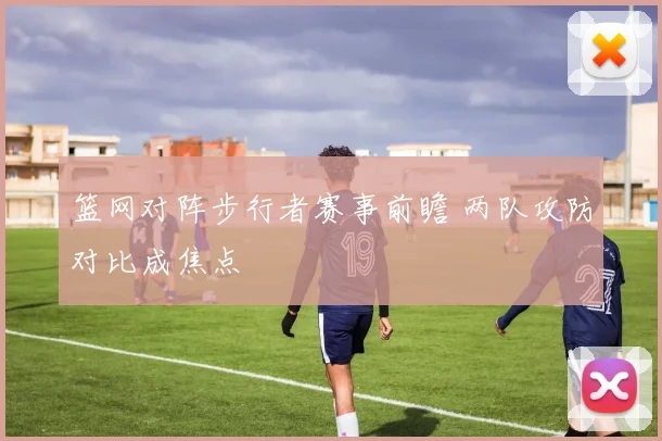 篮网对阵步行者赛事前瞻 两队攻防对比成焦点