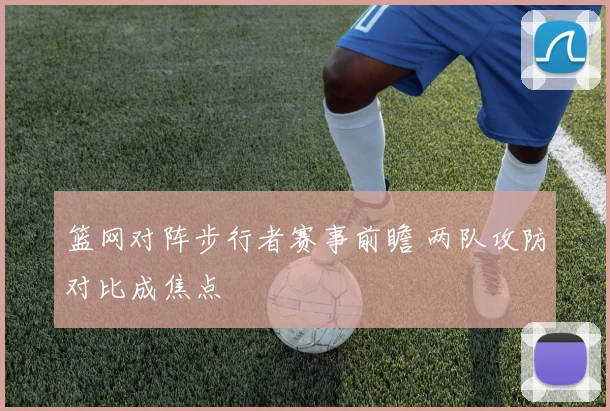 篮网对阵步行者赛事前瞻 两队攻防对比成焦点