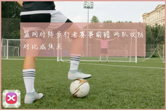 篮网对阵步行者赛事前瞻 两队攻防对比成焦点