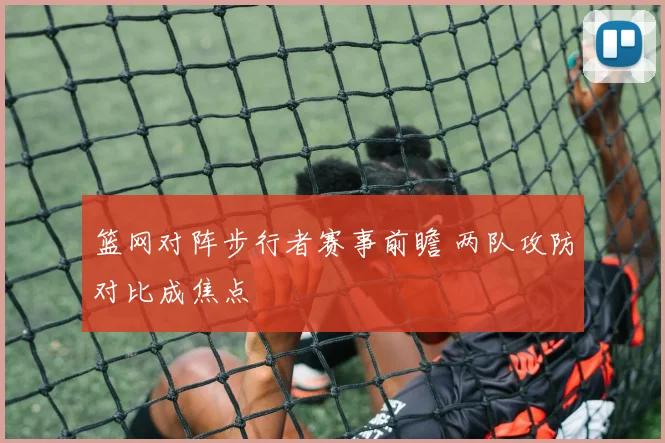 篮网对阵步行者赛事前瞻 两队攻防对比成焦点