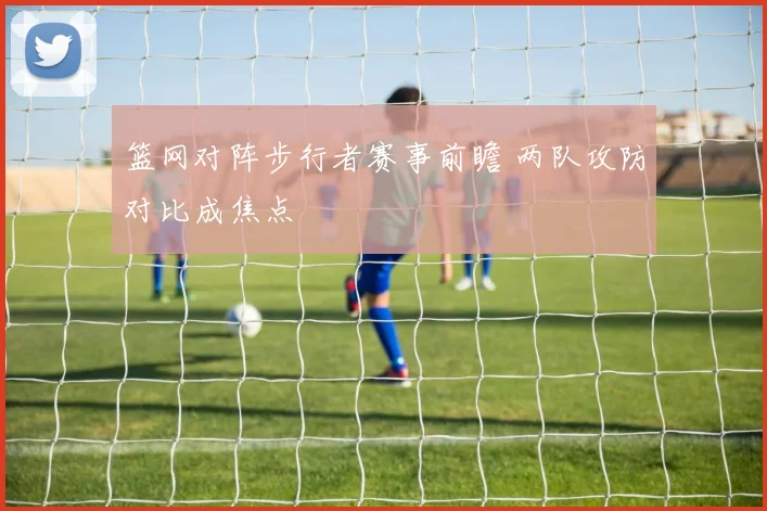篮网对阵步行者赛事前瞻 两队攻防对比成焦点