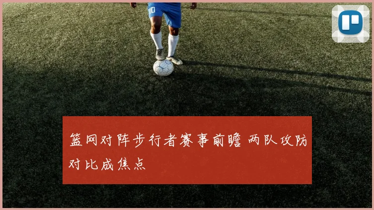 篮网对阵步行者赛事前瞻 两队攻防对比成焦点