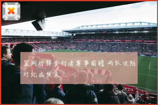 篮网对阵步行者赛事前瞻 两队攻防对比成焦点