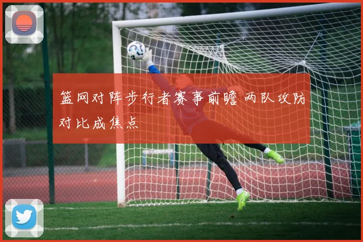 篮网对阵步行者赛事前瞻 两队攻防对比成焦点