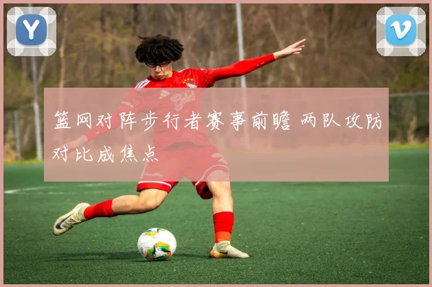 篮网对阵步行者赛事前瞻 两队攻防对比成焦点