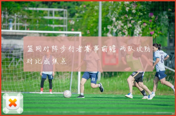 篮网对阵步行者赛事前瞻 两队攻防对比成焦点