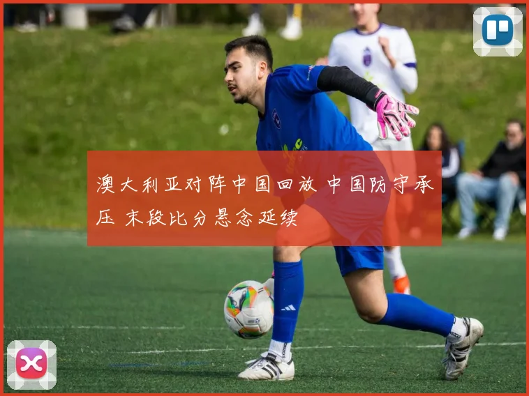 澳大利亚对阵中国回放 中国防守承压 末段比分悬念延续