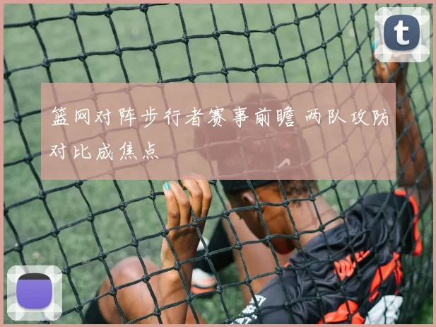 篮网对阵步行者赛事前瞻 两队攻防对比成焦点