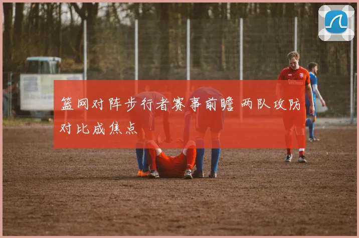 篮网对阵步行者赛事前瞻 两队攻防对比成焦点