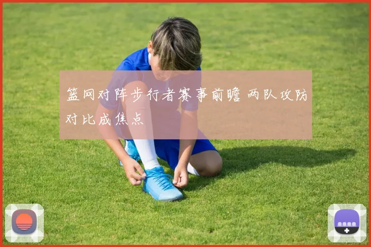 篮网对阵步行者赛事前瞻 两队攻防对比成焦点
