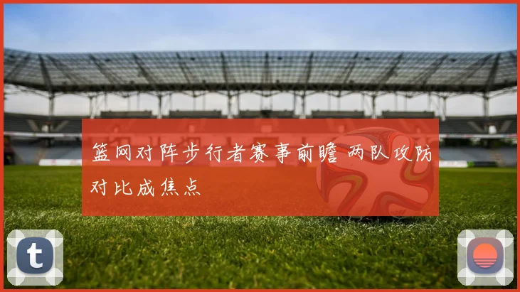 篮网对阵步行者赛事前瞻 两队攻防对比成焦点