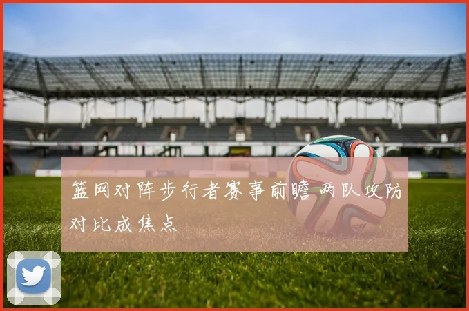 篮网对阵步行者赛事前瞻 两队攻防对比成焦点