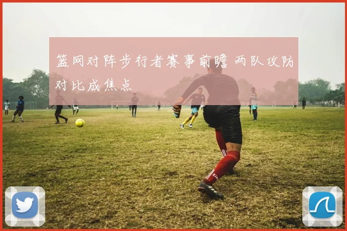 篮网对阵步行者赛事前瞻 两队攻防对比成焦点