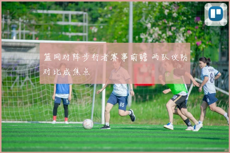 篮网对阵步行者赛事前瞻 两队攻防对比成焦点