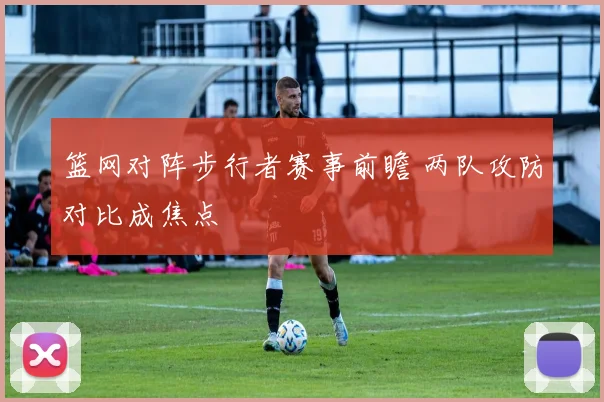 篮网对阵步行者赛事前瞻 两队攻防对比成焦点