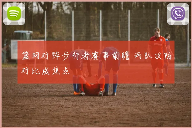 篮网对阵步行者赛事前瞻 两队攻防对比成焦点
