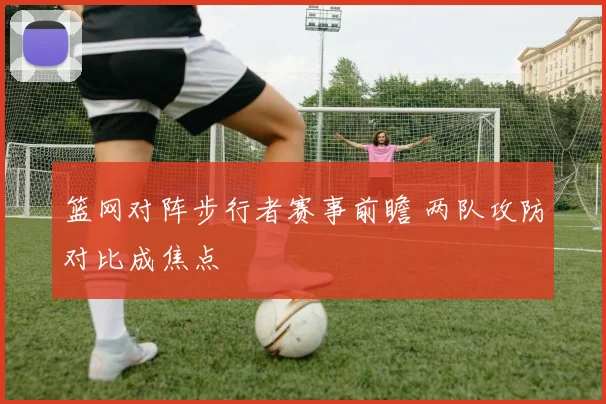 篮网对阵步行者赛事前瞻 两队攻防对比成焦点