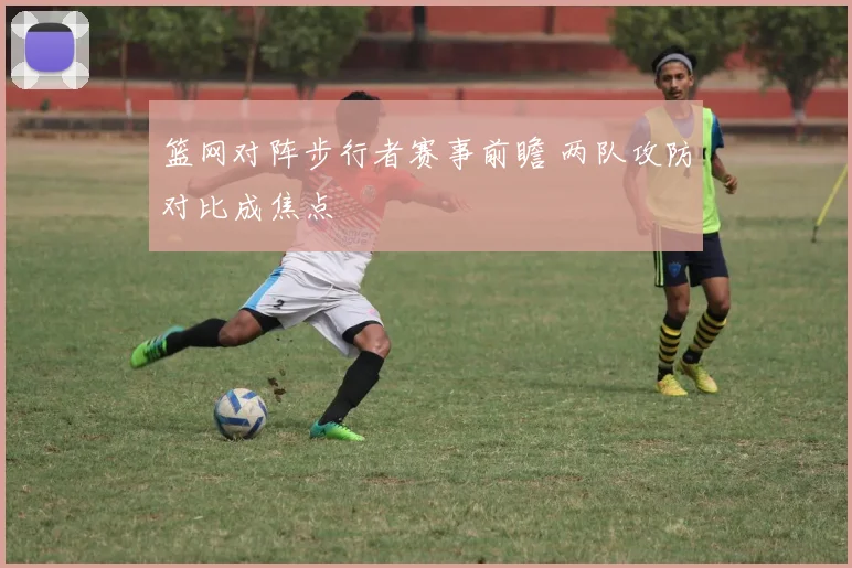 篮网对阵步行者赛事前瞻 两队攻防对比成焦点