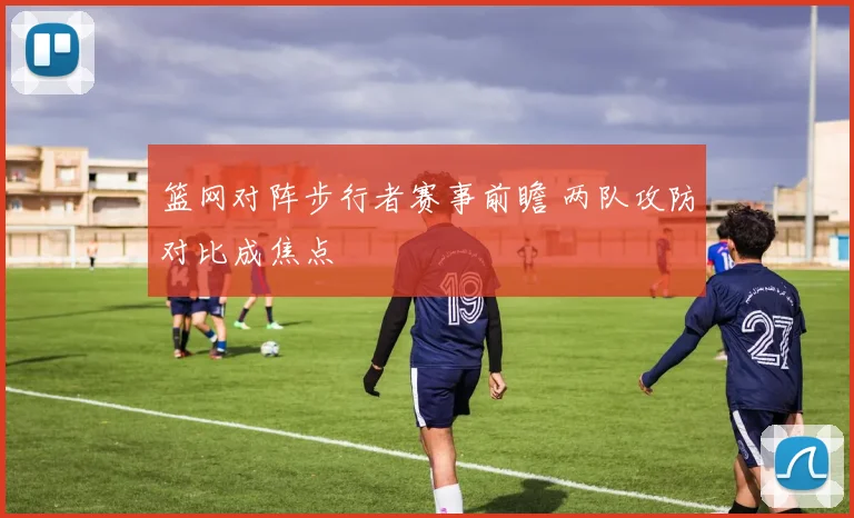 篮网对阵步行者赛事前瞻 两队攻防对比成焦点