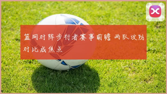 篮网对阵步行者赛事前瞻 两队攻防对比成焦点