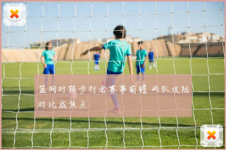 篮网对阵步行者赛事前瞻 两队攻防对比成焦点