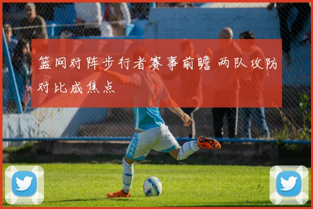 篮网对阵步行者赛事前瞻 两队攻防对比成焦点