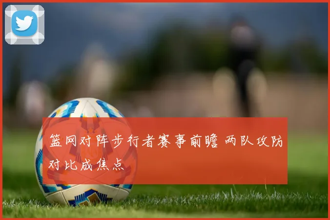 篮网对阵步行者赛事前瞻 两队攻防对比成焦点