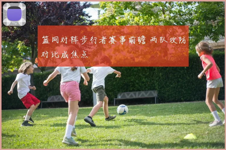 篮网对阵步行者赛事前瞻 两队攻防对比成焦点