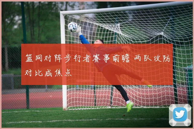 篮网对阵步行者赛事前瞻 两队攻防对比成焦点