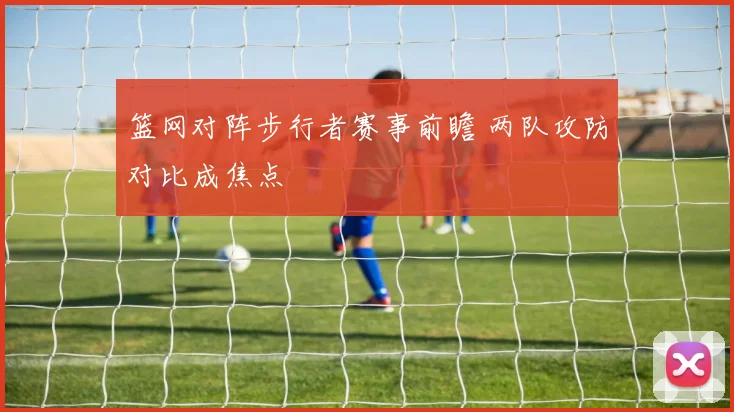 篮网对阵步行者赛事前瞻 两队攻防对比成焦点