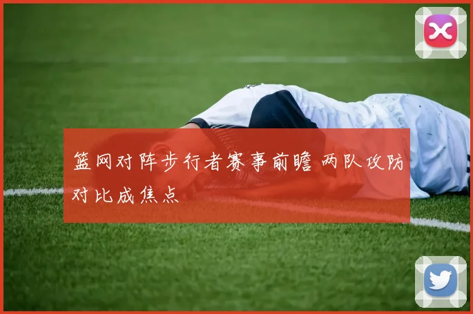 篮网对阵步行者赛事前瞻 两队攻防对比成焦点