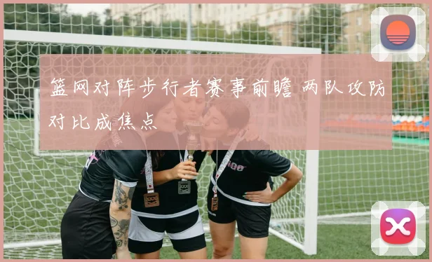 篮网对阵步行者赛事前瞻 两队攻防对比成焦点