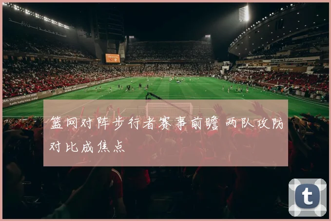 篮网对阵步行者赛事前瞻 两队攻防对比成焦点